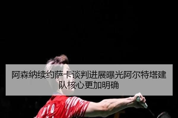 阿森纳续约萨卡谈判进展曝光阿尔特塔建队核心更加明确