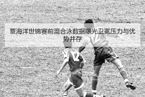 覃海洋世锦赛前混合泳数据曝光卫冕压力与优势并存