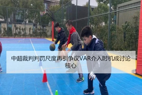 中超裁判判罚尺度再引争议VAR介入时机成讨论核心